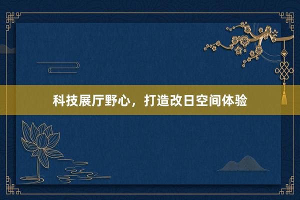 科技展厅野心，打造改日空间体验
