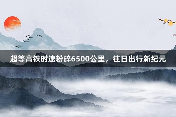 超等高铁时速粉碎6500公里，往日出行新纪元