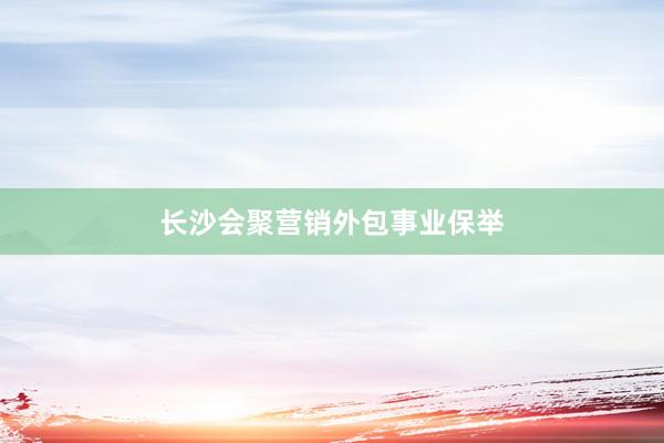 长沙会聚营销外包事业保举